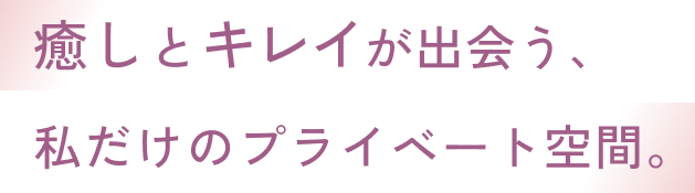 癒しとキレイが出会う、私だけのプライベート空間。